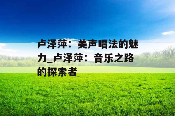 卢泽萍:美声唱法的魅力_卢泽萍:音乐之路的探索者 卢泽萍:美声唱法的魅力_卢泽萍:音乐之路的探索者