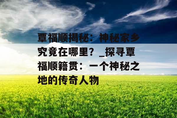 覃福顺揭秘：神秘家乡究竟在哪里？_探寻覃福顺籍贯：一个神秘之地的传奇人物