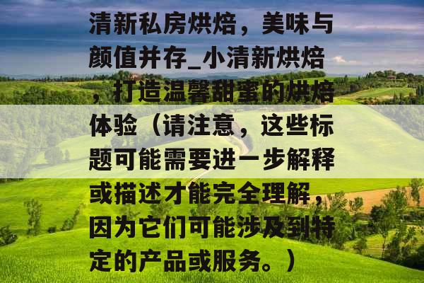 清新私房烘焙,美味与颜值并存_小清新烘焙,打造温馨甜蜜的烘焙体验(请注意,这些标题可能需要进一步解释或描述才能完全理解,因为它们可能涉及到特定的产品或服务。) 清新私房烘焙,美味与颜值并存_小清新烘焙,打造温馨甜蜜的烘焙体验(请注意,这些标题可能需要进一步解释或描述才能完全理解,因为它们可能涉及到特定的产品或服务。)