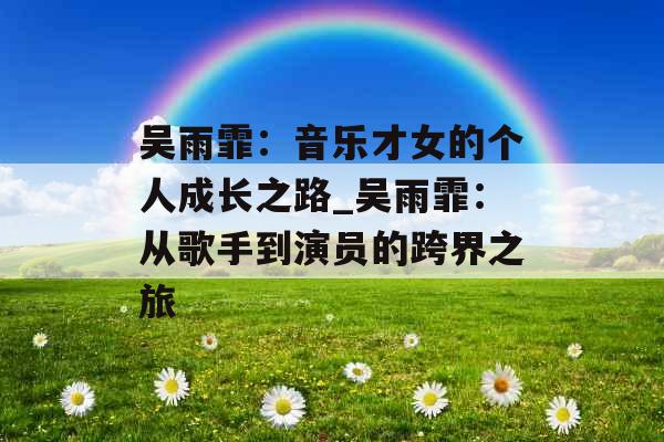 吴雨霏:音乐才女的个人成长之路_吴雨霏:从歌手到演员的跨界之旅 吴雨霏:音乐才女的个人成长之路_吴雨霏:从歌手到演员的跨界之旅
