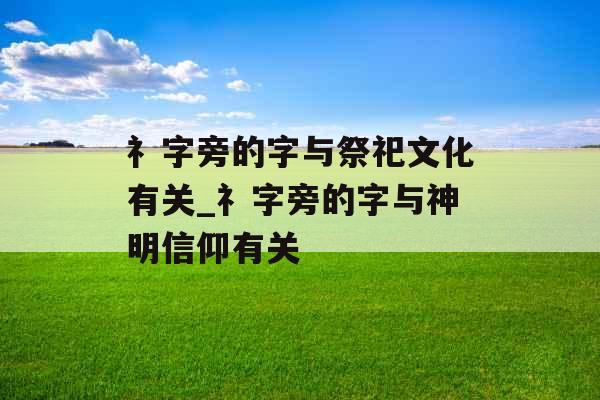 礻字旁的字与祭祀文化有关_礻字旁的字与神明信仰有关 礻字旁的字与祭祀文化有关_礻字旁的字与神明信仰有关