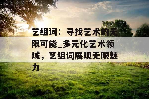 艺组词:寻找艺术的无限可能_多元化艺术领域,艺组词展现无限魅力 艺组词:寻找艺术的无限可能_多元化艺术领域,艺组词展现无限魅力