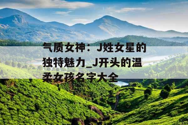 气质女神：J姓女星的独特魅力_J开头的温柔女孩名字大全