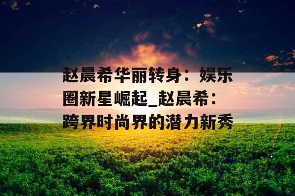 赵晨希华丽转身：娱乐圈新星崛起_赵晨希：跨界时尚界的潜力新秀
