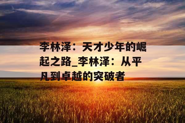 李林泽:天才少年的崛起之路_李林泽:从平凡到卓越的突破者 李林泽:天才少年的崛起之路_李林泽:从平凡到卓越的突破者