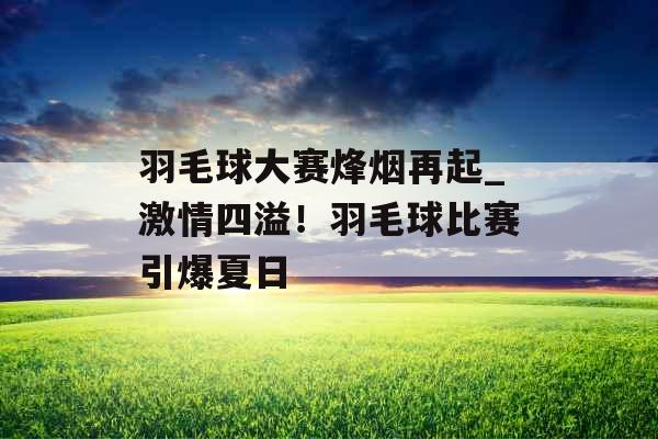 羽毛球大赛烽烟再起_激情四溢！羽毛球比赛引爆夏日