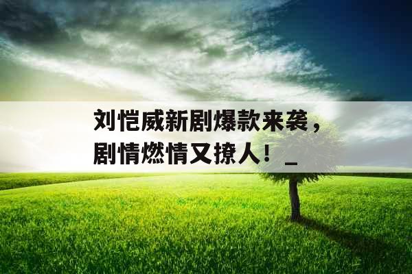 刘恺威新剧爆款来袭，剧情燃情又撩人！_