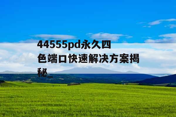 44555pd永久四色端口快速解决方案揭秘_ 44555pd永久四色端口快速解决方案揭秘_
