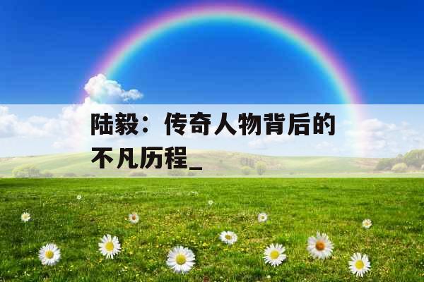陆毅:传奇人物背后的不凡历程_ 陆毅:传奇人物背后的不凡历程_