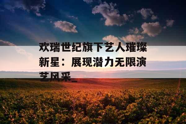 欢瑞世纪旗下艺人璀璨新星:展现潜力无限演艺风采_ 欢瑞世纪旗下艺人璀璨新星:展现潜力无限演艺风采_