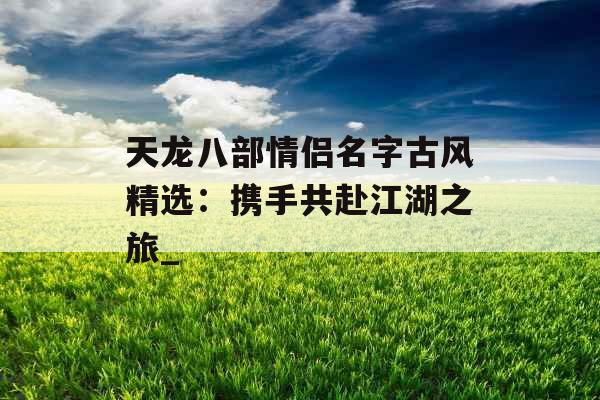 天龙八部情侣名字古风精选:携手共赴江湖之旅_ 天龙八部情侣名字古风精选:携手共赴江湖之旅_