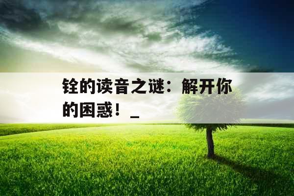 铨的读音之谜:解开你的困惑!_ 铨的读音之谜:解开你的困惑!_