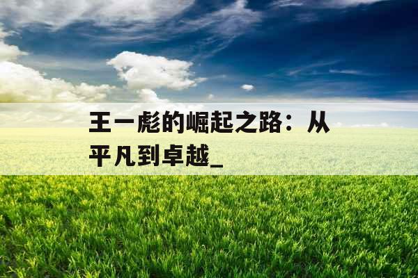 王一彪的崛起之路:从平凡到卓越_ 王一彪的崛起之路:从平凡到卓越_