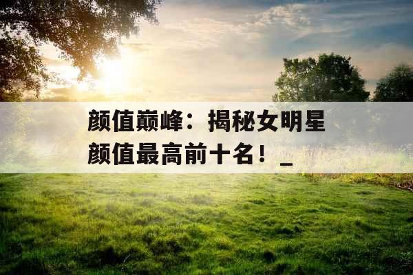 颜值巅峰:揭秘女明星颜值最高前十名!_ 颜值巅峰:揭秘女明星颜值最高前十名!_