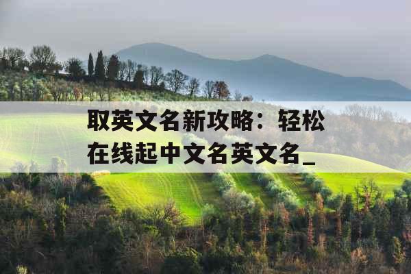 取英文名新攻略:轻松在线起中文名英文名_ 取英文名新攻略:轻松在线起中文名英文名_