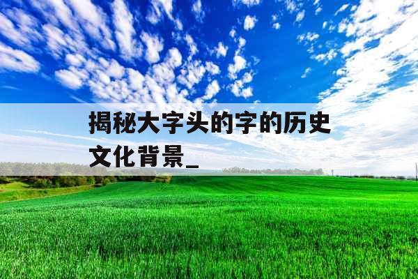 揭秘大字头的字的历史文化背景_ 揭秘大字头的字的历史文化背景_