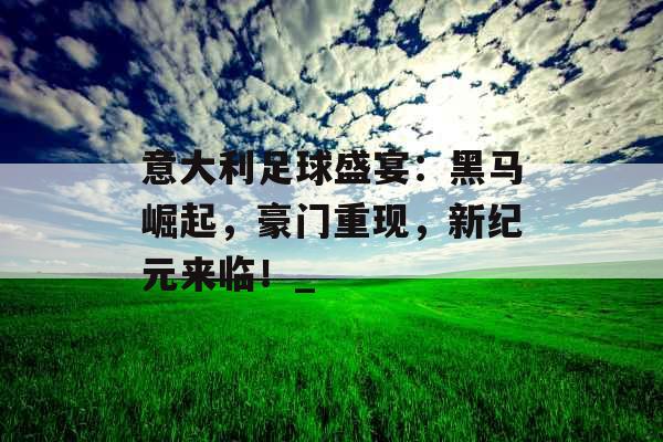 意大利足球盛宴：黑马崛起，豪门重现，新纪元来临！_