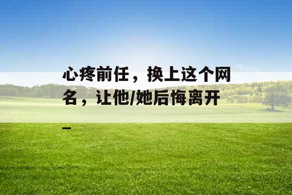 心疼前任,换上这个网名,让他/她后悔离开_ 心疼前任,换上这个网名,让他/她后悔离开_