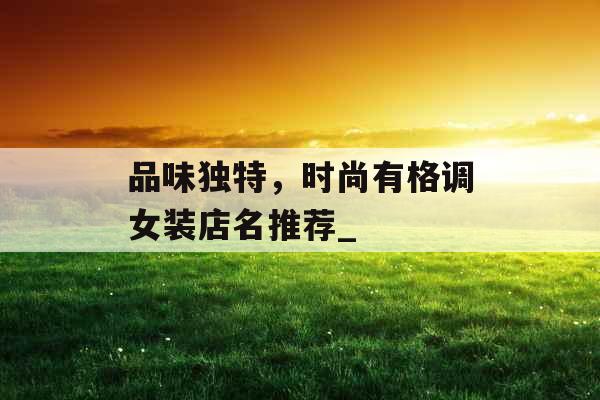 品味独特,时尚有格调女装店名推荐_ 品味独特,时尚有格调女装店名推荐_