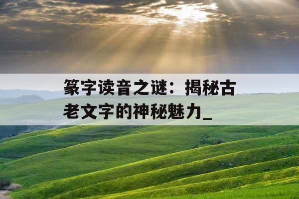 篆字读音之谜:揭秘古老文字的神秘魅力_ 篆字读音之谜:揭秘古老文字的神秘魅力_