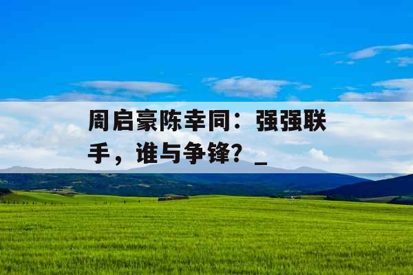 周启豪陈幸同:强强联手,谁与争锋?_ 周启豪陈幸同:强强联手,谁与争锋?_