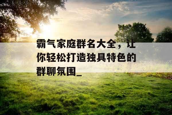 霸气家庭群名大全,让你轻松打造独具特色的群聊氛围_ 霸气家庭群名大全,让你轻松打造独具特色的群聊氛围_