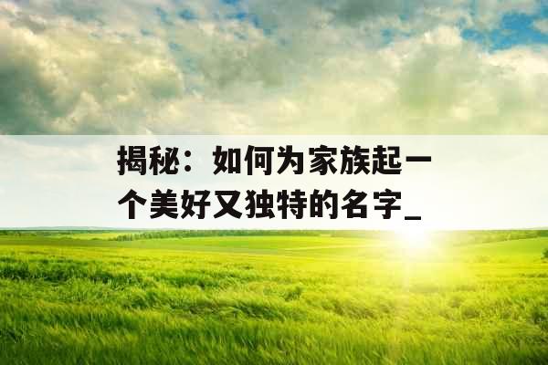 揭秘:如何为家族起一个美好又独特的名字_ 揭秘:如何为家族起一个美好又独特的名字_