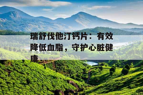 瑞舒伐他汀钙片：有效降低血脂，守护心脏健康_