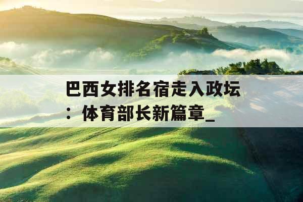 巴西女排名宿走入政坛:体育部长新篇章_ 巴西女排名宿走入政坛:体育部长新篇章_