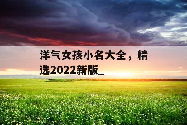 洋气女孩小名大全,精选2022新版_ 洋气女孩小名大全,精选2022新版_