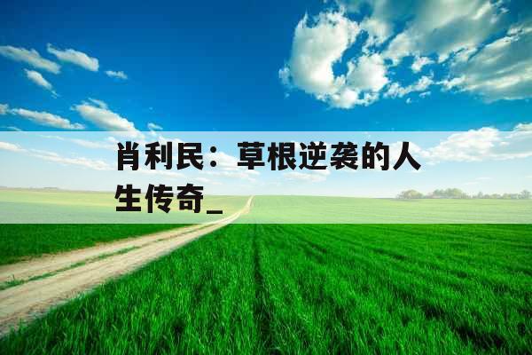 肖利民:草根逆袭的人生传奇_ 肖利民:草根逆袭的人生传奇_