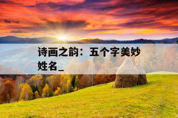诗画之韵:五个字美妙姓名_ 诗画之韵:五个字美妙姓名_