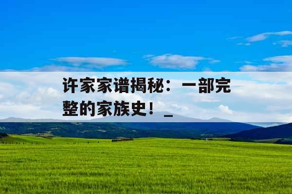 许家家谱揭秘:一部完整的家族史!_ 许家家谱揭秘:一部完整的家族史!_