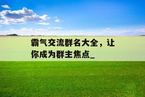 霸气交流群名大全,让你成为群主焦点_ 霸气交流群名大全,让你成为群主焦点_