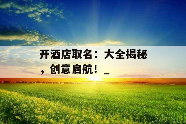 开酒店取名:大全揭秘,创意启航!_ 开酒店取名:大全揭秘,创意启航!_