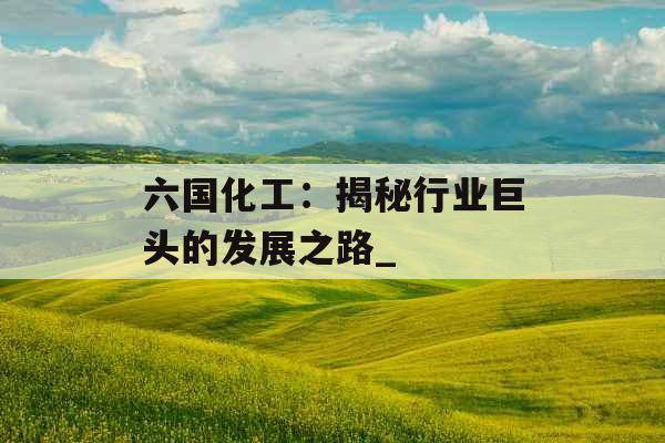 六国化工:揭秘行业巨头的发展之路_ 六国化工:揭秘行业巨头的发展之路_