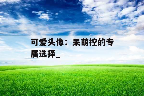 可爱头像:呆萌控的专属选择_ 可爱头像:呆萌控的专属选择_