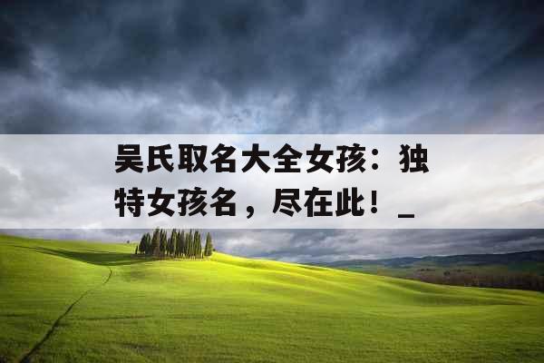 吴氏取名大全女孩:独特女孩名,尽在此!_ 吴氏取名大全女孩:独特女孩名,尽在此!_