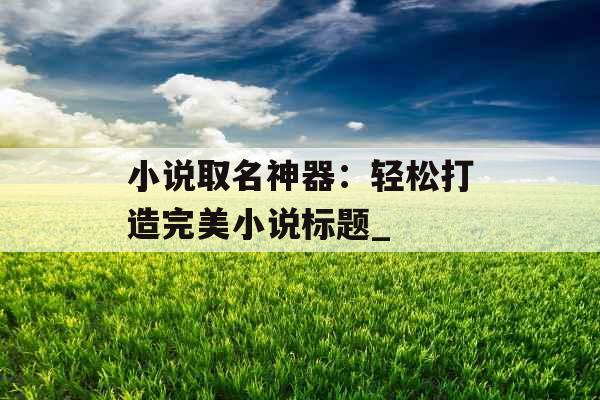 小说取名神器:轻松打造完美小说标题_ 小说取名神器:轻松打造完美小说标题_