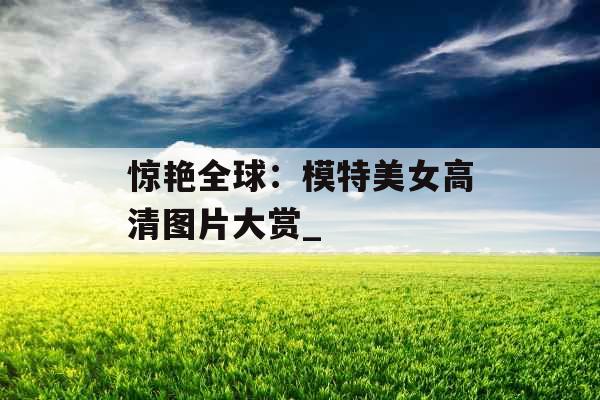 惊艳全球:模特美女高清图片大赏_ 惊艳全球:模特美女高清图片大赏_