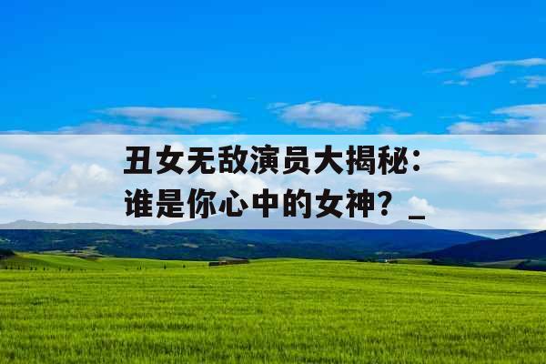 丑女无敌演员大揭秘:谁是你心中的女神?_ 丑女无敌演员大揭秘:谁是你心中的女神?_