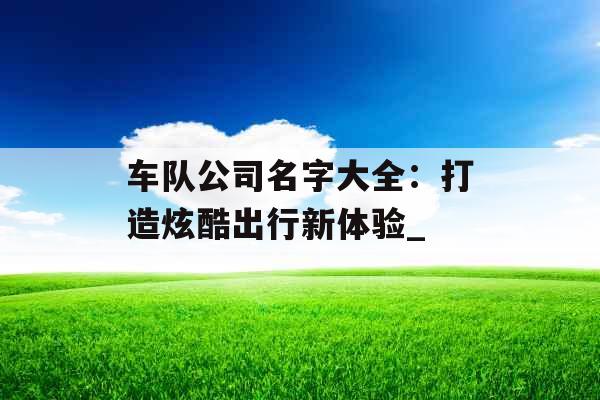 车队公司名字大全:打造炫酷出行新体验_ 车队公司名字大全:打造炫酷出行新体验_