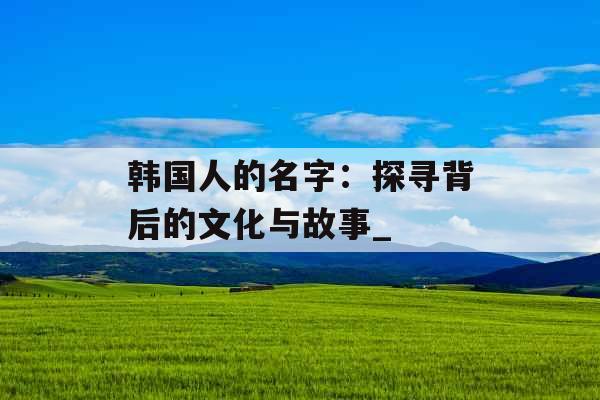 韩国人的名字：探寻背后的文化与故事_
