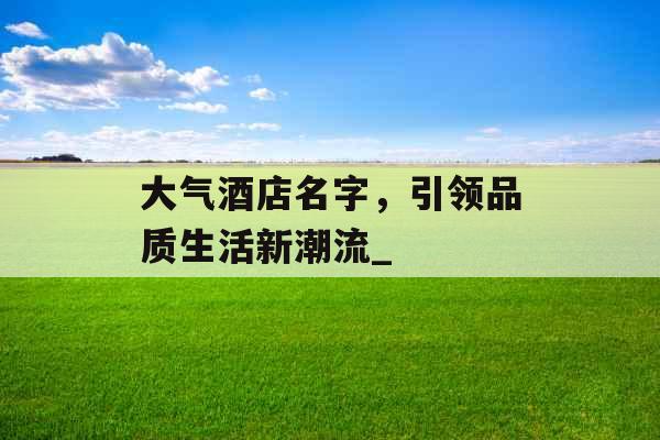 大气酒店名字,引领品质生活新潮流_ 大气酒店名字,引领品质生活新潮流_