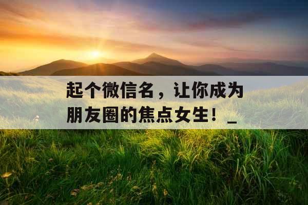 起个微信名,让你成为朋友圈的焦点女生!_ 起个微信名,让你成为朋友圈的焦点女生!_