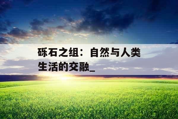 砾石之组：自然与人类生活的交融_