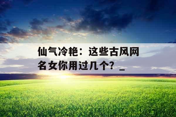 仙气冷艳：这些古风网名女你用过几个？_