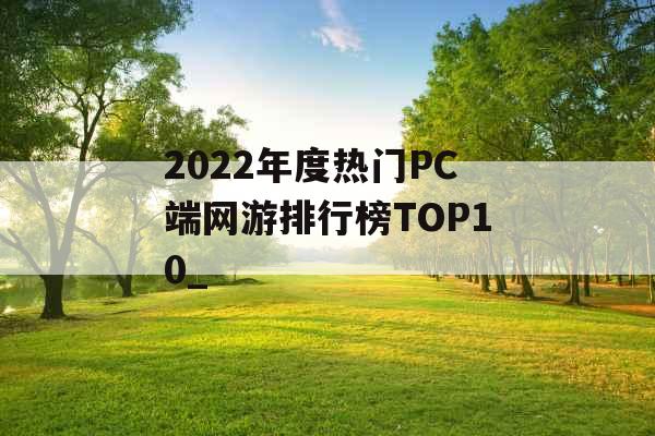 2022年度热门PC端网游排行榜TOP10_ 2022年度热门PC端网游排行榜TOP10_