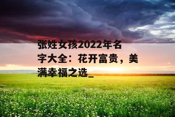 张姓女孩2022年名字大全:花开富贵,美满幸福之选_ 张姓女孩2022年名字大全:花开富贵,美满幸福之选_