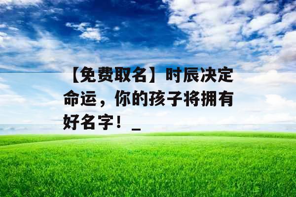 【免费取名】时辰决定命运,你的孩子将拥有好名字!_ 【免费取名】时辰决定命运,你的孩子将拥有好名字!_